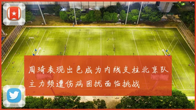 周琦表现出色成为内线支柱北京队主力频遭伤病困扰面临挑战