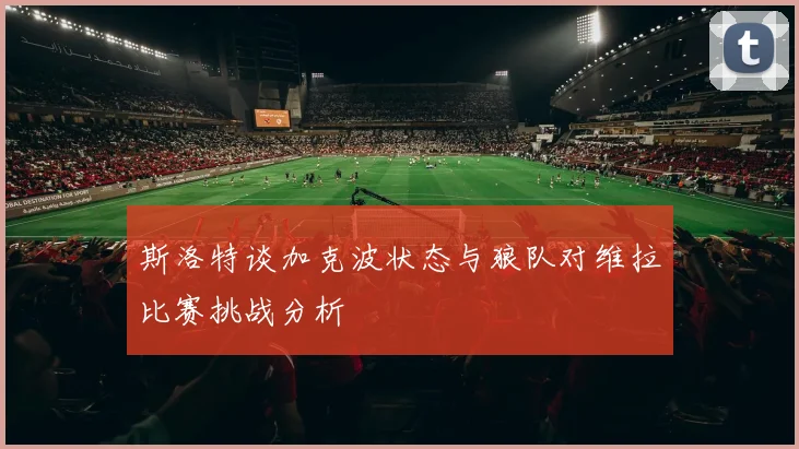 斯洛特谈加克波状态与狼队对维拉比赛挑战分析