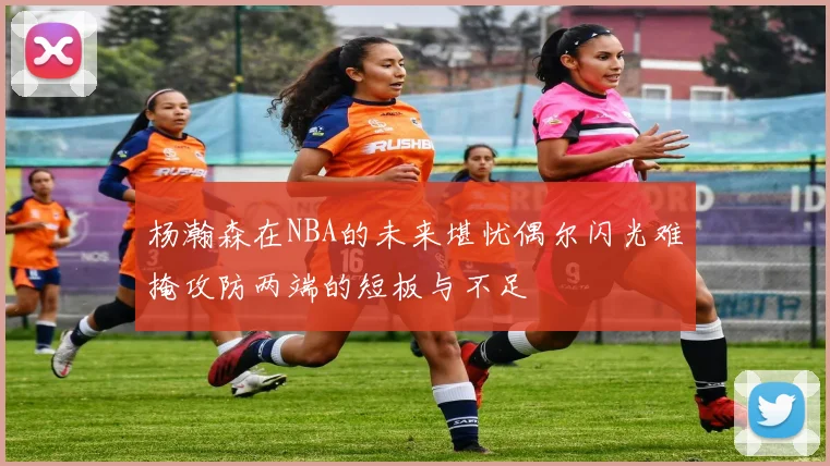 杨瀚森在NBA的未来堪忧偶尔闪光难掩攻防两端的短板与不足