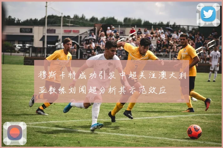 穆斯卡特成功引发中超关注澳大利亚教练刘闻超分析其示范效应