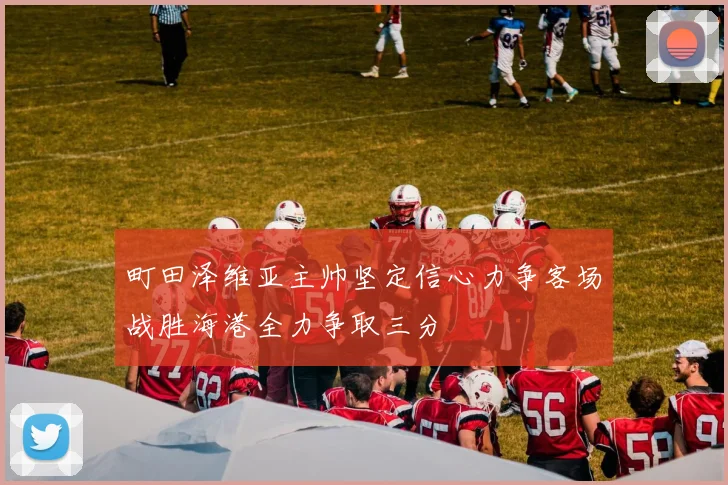 町田泽维亚主帅坚定信心力争客场战胜海港全力争取三分
