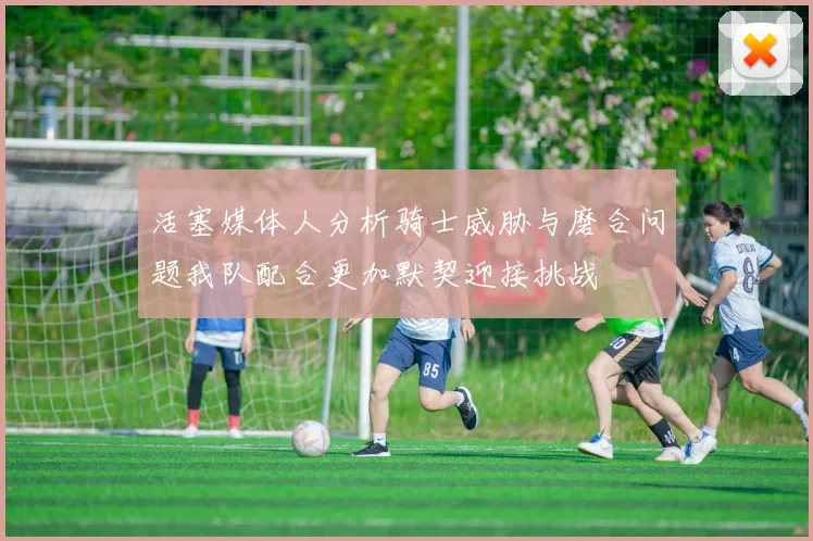 活塞媒体人分析骑士威胁与磨合问题我队配合更加默契迎接挑战