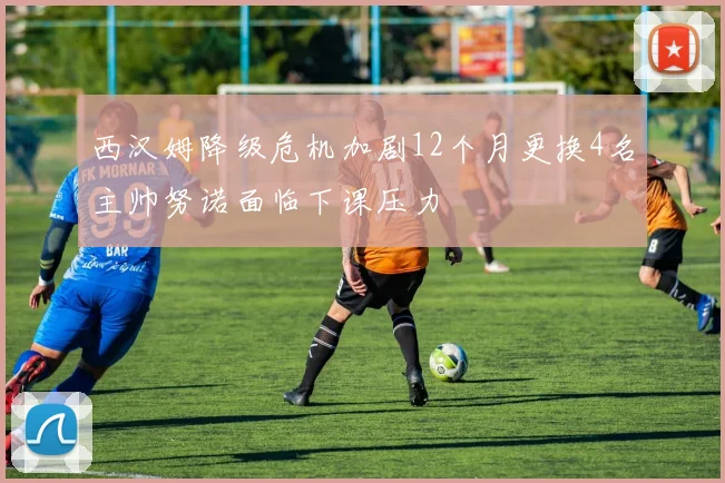 西汉姆降级危机加剧12个月更换4名主帅努诺面临下课压力
