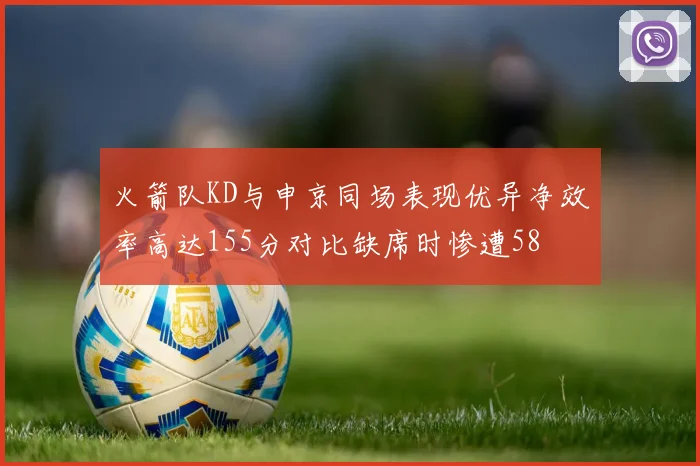 火箭队KD与申京同场表现优异净效率高达155分对比缺席时惨遭58