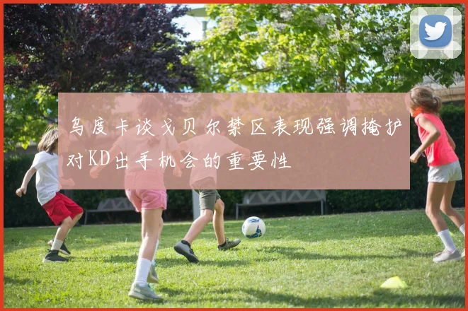 乌度卡谈戈贝尔禁区表现强调掩护对KD出手机会的重要性