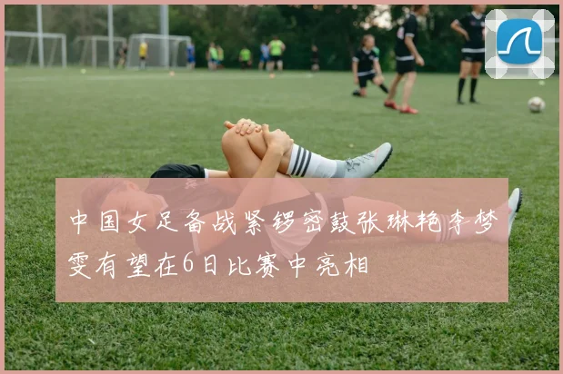 中国女足备战紧锣密鼓张琳艳李梦雯有望在6日比赛中亮相