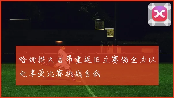 哈姆拱火吉昂重返旧主赛场全力以赴享受比赛挑战自我