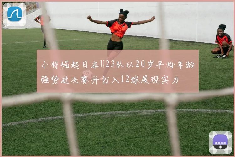 小将崛起日本U23队以20岁平均年龄强势进决赛并打入12球展现实力