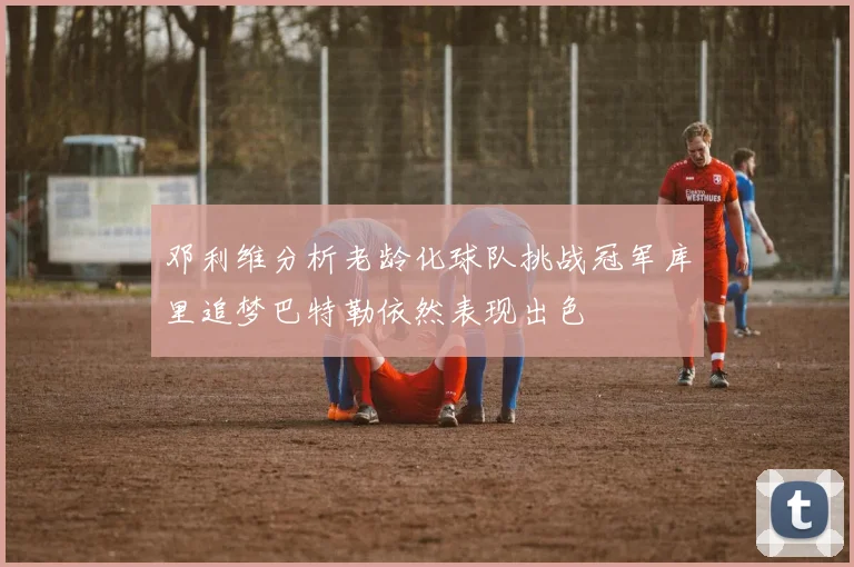 邓利维分析老龄化球队挑战冠军库里追梦巴特勒依然表现出色