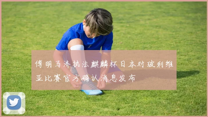 傅明马济执法麒麟杯日本对玻利维亚比赛官方确认消息发布