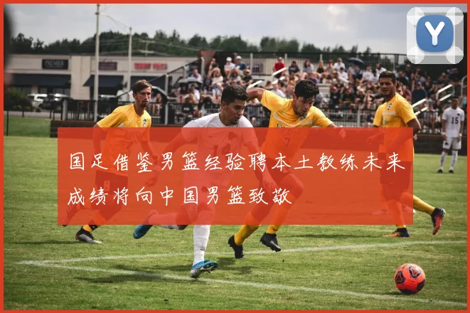 国足借鉴男篮经验聘本土教练未来成绩将向中国男篮致敬