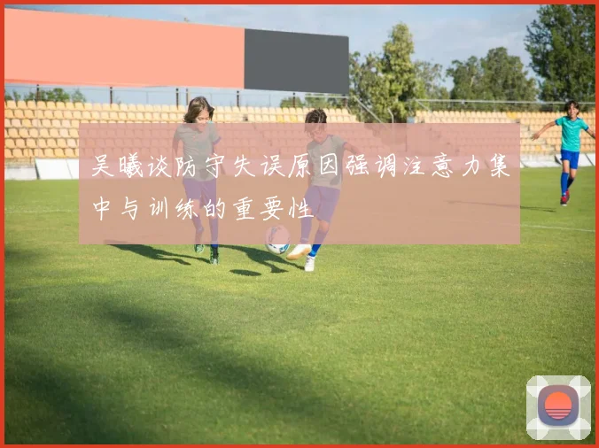 吴曦谈防守失误原因强调注意力集中与训练的重要性