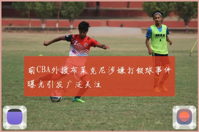 前CBA外援布莱克尼涉嫌打假球事件曝光引发广泛关注