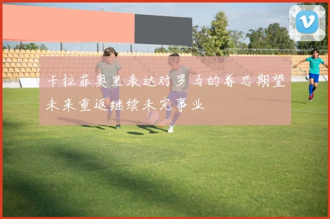 卡拉菲奥里表达对罗马的眷恋期望未来重返继续未完事业