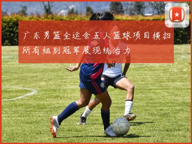 广东男篮全运会五人篮球项目横扫所有组别冠军展现统治力