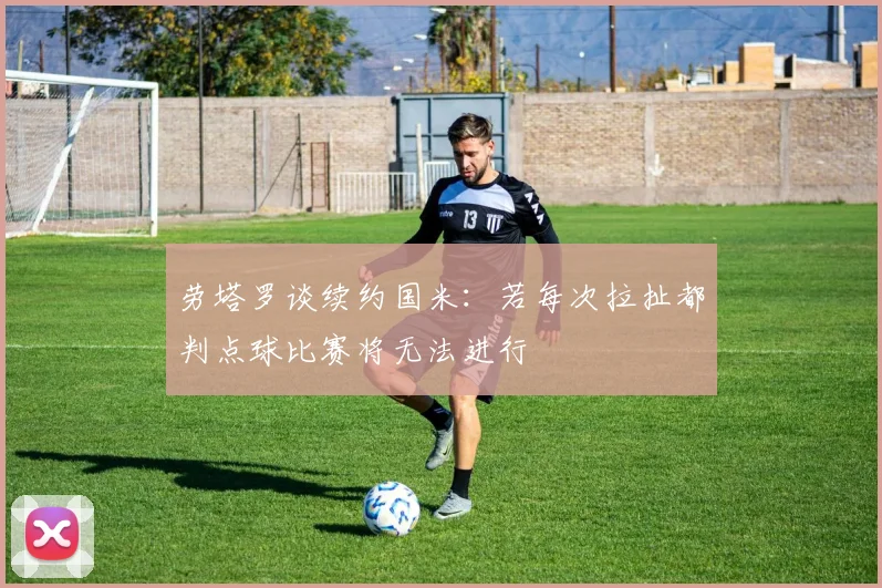 劳塔罗谈续约国米：若每次拉扯都判点球比赛将无法进行