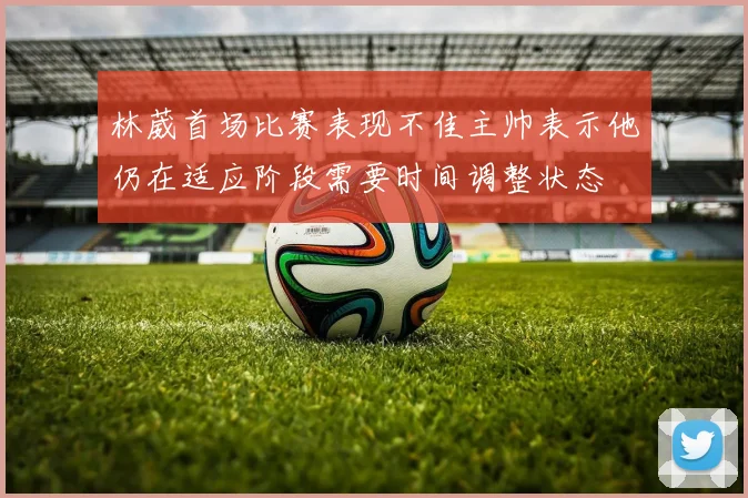 林葳首场比赛表现不佳主帅表示他仍在适应阶段需要时间调整状态