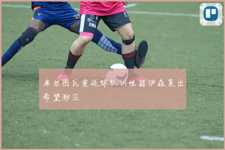 库尔图瓦重返球队训练赫伊森复出希望渺茫