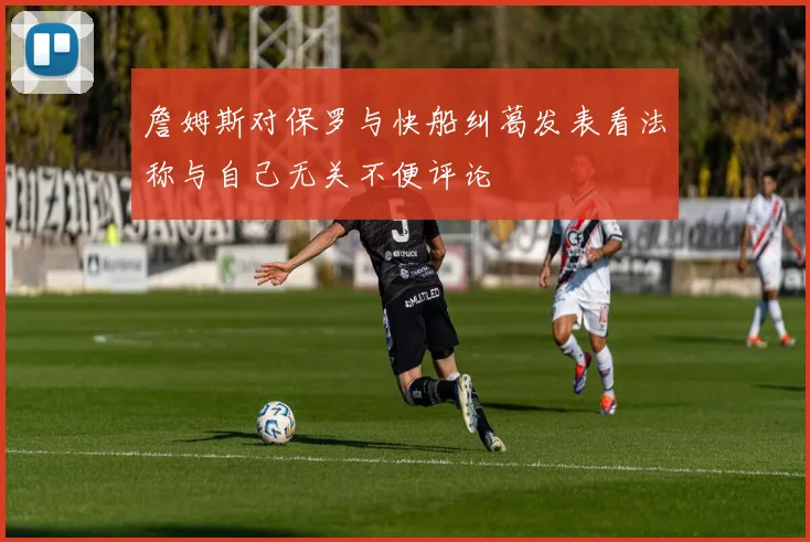 詹姆斯对保罗与快船纠葛发表看法称与自己无关不便评论