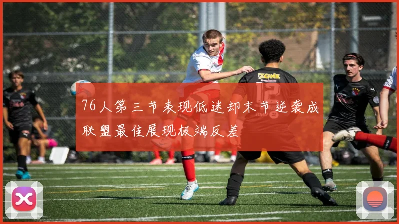 76人第三节表现低迷却末节逆袭成联盟最佳展现极端反差