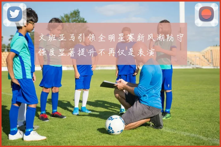 文班亚马引领全明星赛新风潮防守强度显著提升不再仅是表演