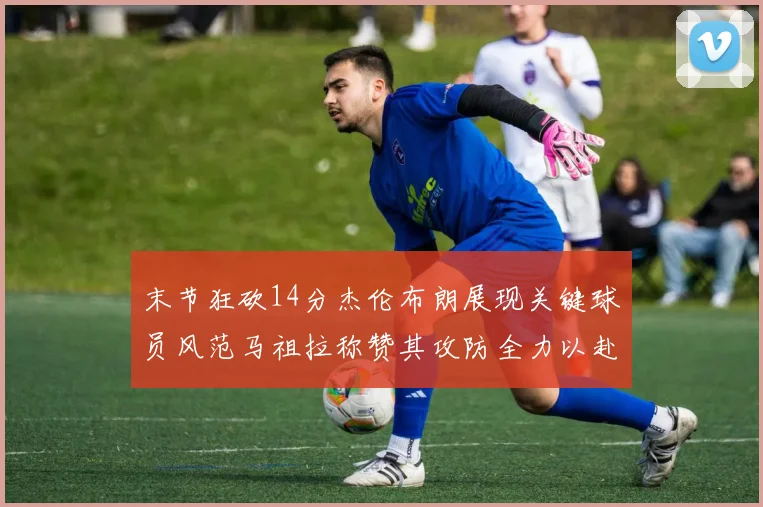 末节狂砍14分杰伦布朗展现关键球员风范马祖拉称赞其攻防全力以赴