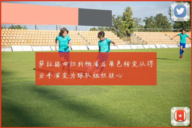 萨拉赫回归利物浦后角色转变从得分手演变为球队组织核心