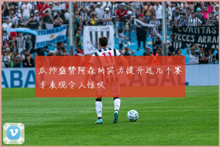 瓜帅盛赞阿森纳实力提升近几个赛季表现令人惊叹