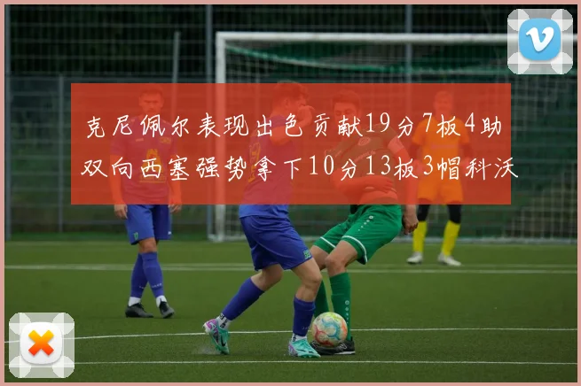 克尼佩尔表现出色贡献19分7板4助双向西塞强势拿下10分13板3帽科沃德也有17分2帽的精彩表现
