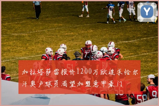 加拉塔萨雷报价1200万欧追求恰尔汗奥卢球员渴望加盟意甲豪门