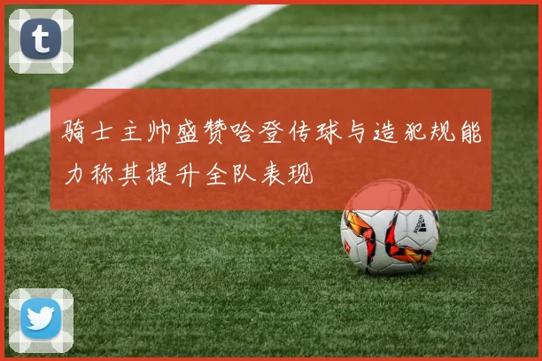 骑士主帅盛赞哈登传球与造犯规能力称其提升全队表现