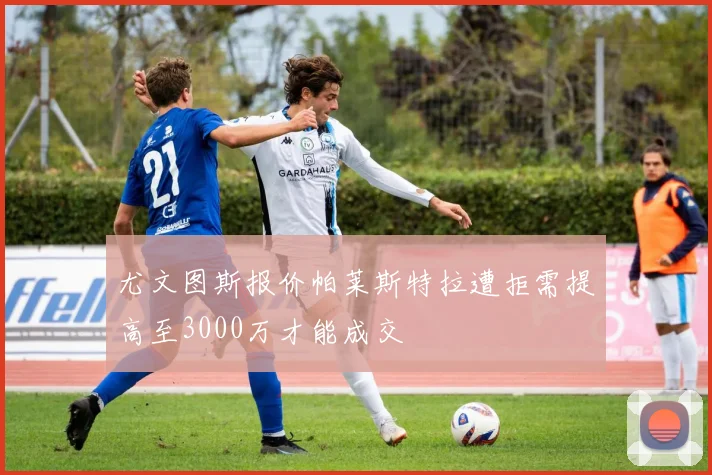 尤文图斯报价帕莱斯特拉遭拒需提高至3000万才能成交