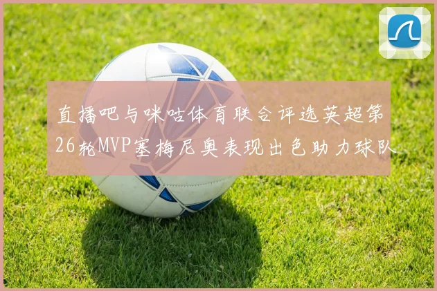 直播吧与咪咕体育联合评选英超第26轮MVP塞梅尼奥表现出色助力球队
