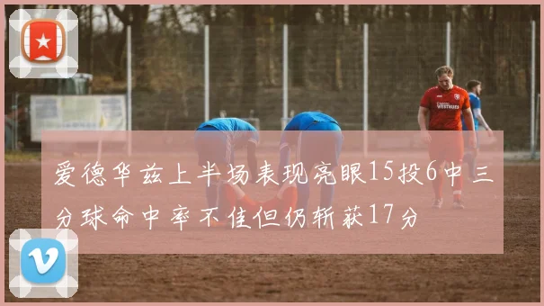 爱德华兹上半场表现亮眼15投6中三分球命中率不佳但仍斩获17分